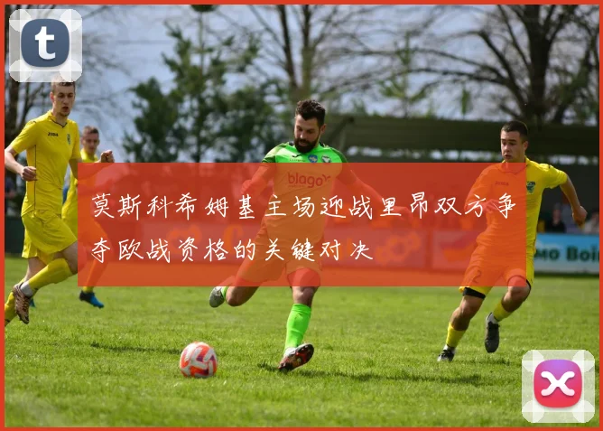 莫斯科希姆基主场迎战里昂双方争夺欧战资格的关键对决