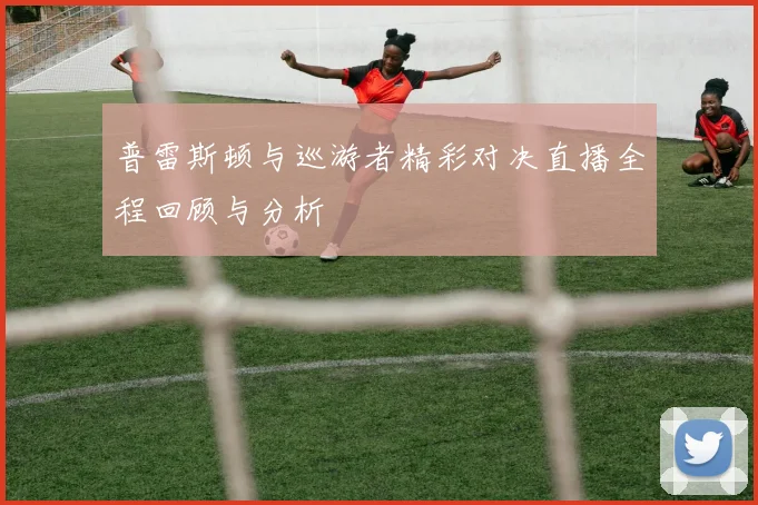 普雷斯顿与巡游者精彩对决直播全程回顾与分析
