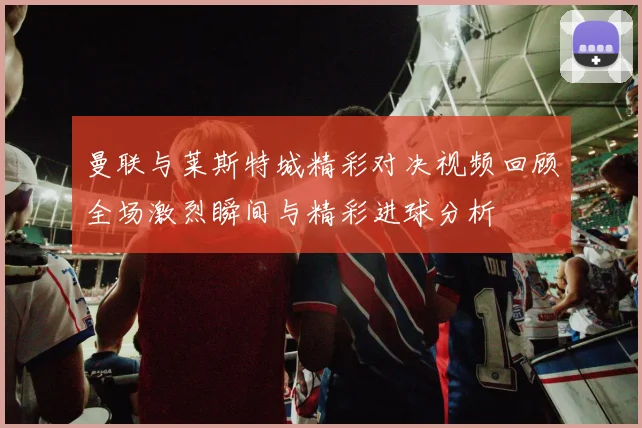 曼联与莱斯特城精彩对决视频回顾全场激烈瞬间与精彩进球分析