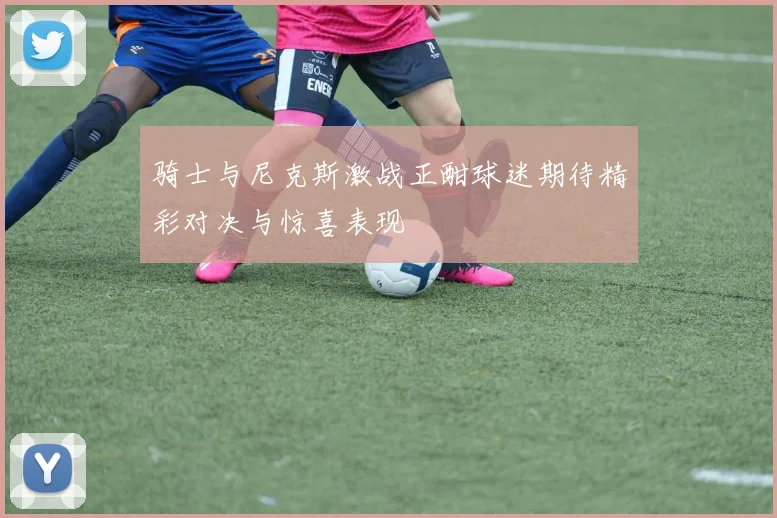 骑士与尼克斯激战正酣球迷期待精彩对决与惊喜表现