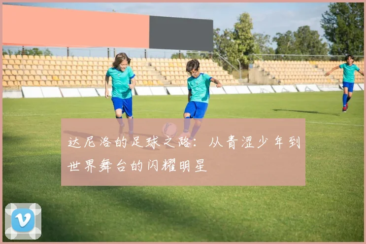 达尼洛的足球之路：从青涩少年到世界舞台的闪耀明星